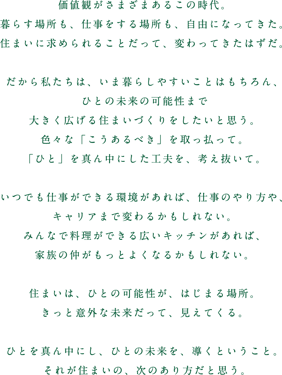 価値観がさまざまあるこの時代。暮らす場所も、仕事をする場所も、自由になってきた。住まいに求められることだって、変わってきたはずだ。だから私たちは、いま暮らしやすいことはもちろん、ひとの未来の可能性まで大きく広げる住まいづくりをしたいと思う。色々な「こうあるべき」を取っ払って。「ひと」を真ん中にした工夫を、考え抜いて。いつでも仕事ができる環境があれば、仕事のやり方や、キャリアまで変わるかもしれない。みんなで料理ができる広いキッチンがあれば、家族の仲がもっとよくなるかもしれない。住まいは、ひとの可能性が、はじまる場所。きっと意外な未来だって、見えてくる。ひとを真ん中にし、ひとの未来を、導くということ。それが住まいの、次のあり方だと思う。