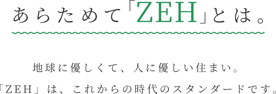 あらためて「ZEH」とは。地球に優しくて、人に優しい住まい。「ZEH」は、これからの時代のスタンダードです。