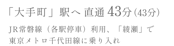 OTEMACHI Sta. DIRECT43Min. 「大手町」駅へJR常磐線（各駅停車）利用、「綾瀬」で東京メトロ千代田線に乗り入れ