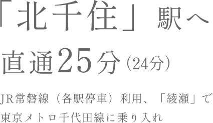KITASENJU Sta. DIRECT25Min. 「北千住」駅へJR常磐線（各駅停車）利用、「綾瀬」で東京メトロ千代田線に乗り入れ